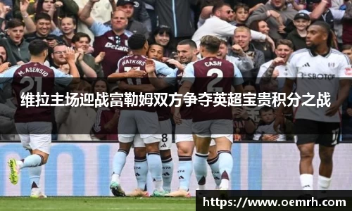 维拉主场迎战富勒姆双方争夺英超宝贵积分之战
